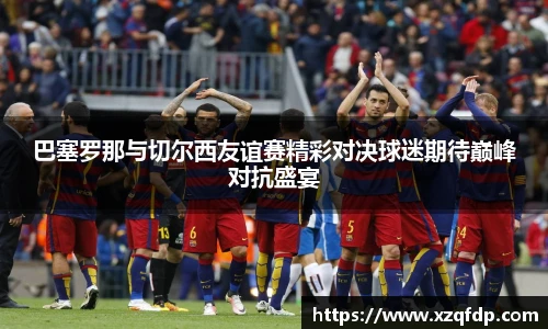 巴塞罗那与切尔西友谊赛精彩对决球迷期待巅峰对抗盛宴